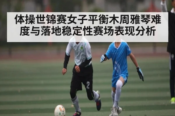 体操世锦赛女子平衡木周雅琴难度与落地稳定性赛场表现分析